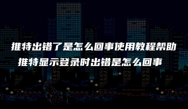 推特出错了是怎么回事使用教程帮助 推特显示登录时出错是怎么回事