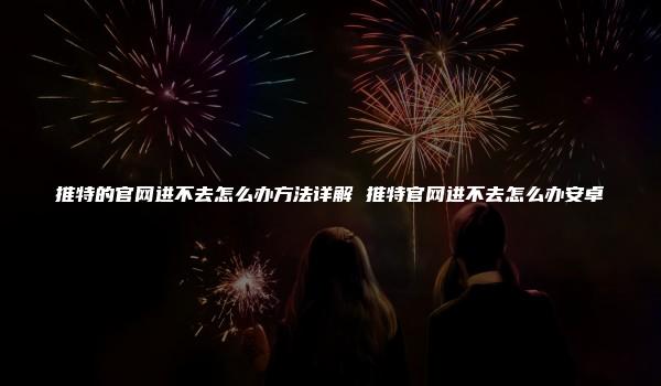 推特的官网进不去怎么办方法详解 推特官网进不去怎么办安卓