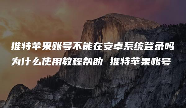 推特苹果账号不能在安卓系统登录吗为什么使用教程帮助 推特苹果账号