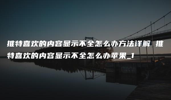 推特喜欢的内容显示不全怎么办方法详解 推特喜欢的内容显示不全怎么办苹果_1