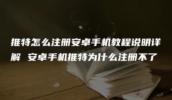 推特怎么注册安卓手机教程说明详解 安卓手机推特为什么注册不了