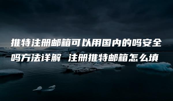 推特注册邮箱可以用国内的吗安全吗方法详解 注册推特邮箱怎么填