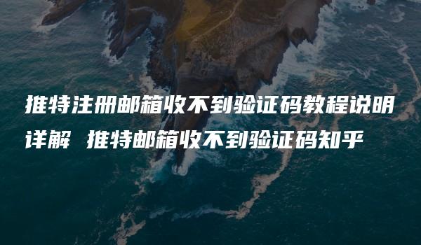 推特注册邮箱收不到验证码教程说明详解 推特邮箱收不到验证码知乎