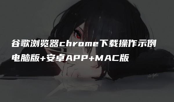 谷歌浏览器chrome下载操作示例 电脑版+安卓APP+MAC版