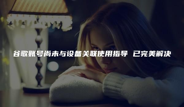 谷歌账号尚未与设备关联使用指导 已完美解决