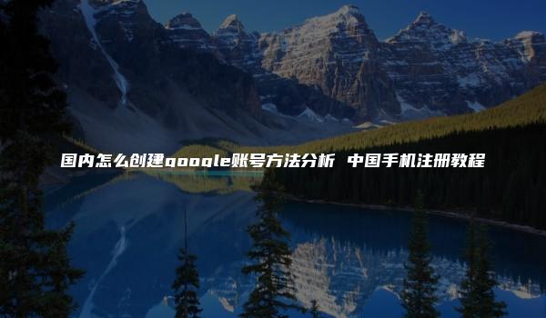 国内怎么创建google账号方法分析 中国手机注册教程