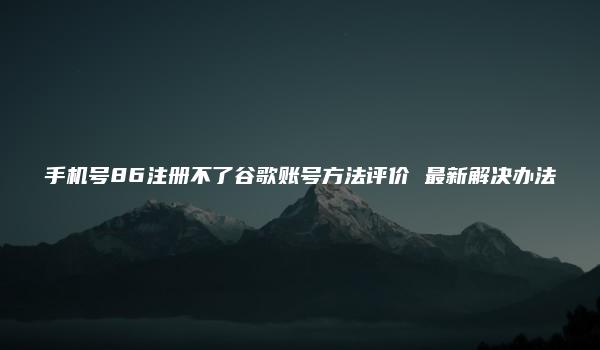 手机号86注册不了谷歌账号方法评价 最新解决办法