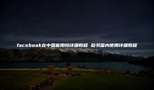 facebook在中国能用吗详细教程 脸书国内使用详细教程