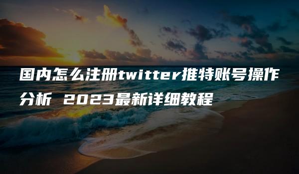 国内怎么注册twitter推特账号操作分析 2023最新详细教程