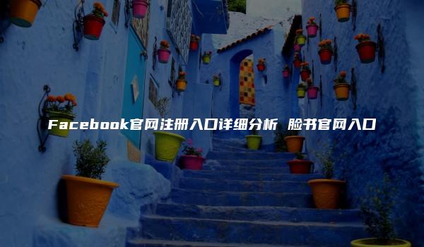 Facebook官网注册入口详细分析 脸书官网入口