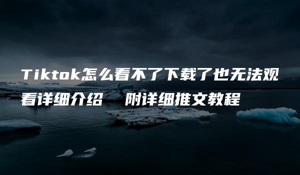 Tiktok怎么看不了下载了也无法观看详细介绍  附详细推文教程