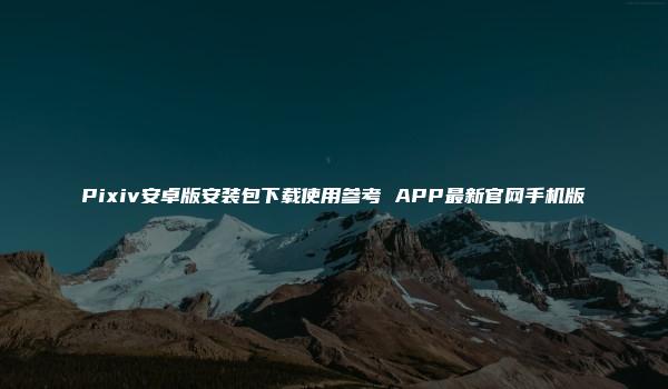 Pixiv安卓版安装包下载使用参考 APP最新官网手机版