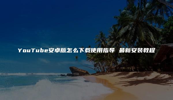 YouTube安卓版怎么下载使用指导 最新安装教程