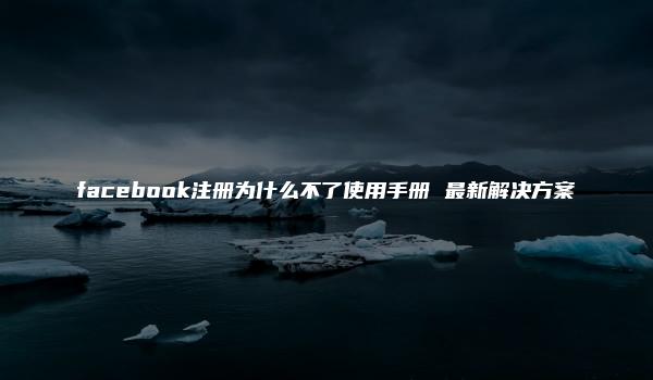 facebook注册为什么不了使用手册 最新解决方案