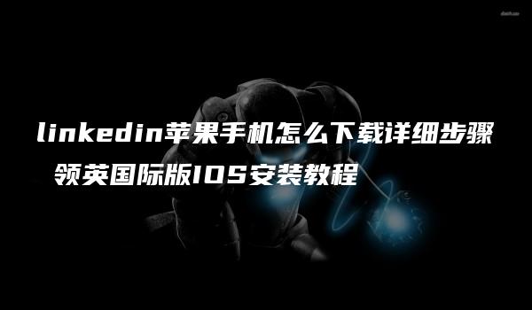 linkedin苹果手机怎么下载详细步骤 领英国际版IOS安装教程