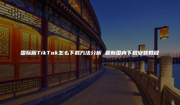 国际版TikTok怎么下载方法分析 最新国内下载安装教程