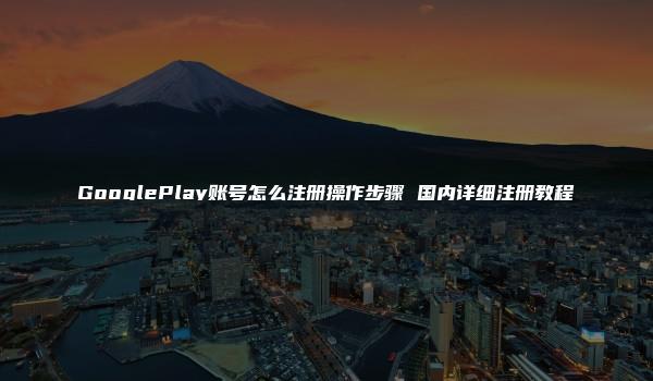 GooglePlay账号怎么注册操作步骤 国内详细注册教程