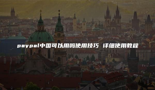 paypal中国可以用吗使用技巧 详细使用教程