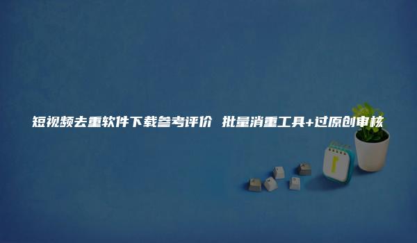 短视频去重软件下载参考评价 批量消重工具+过原创审核