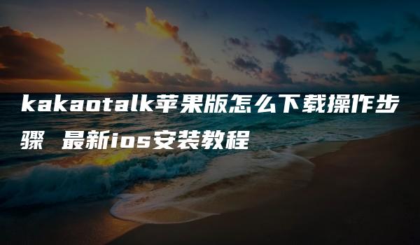 kakaotalk苹果版怎么下载操作步骤 最新ios安装教程