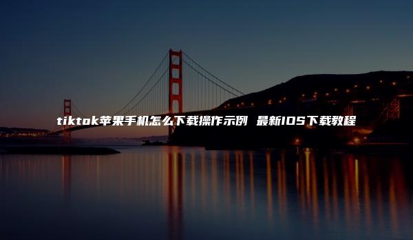 tiktok苹果手机怎么下载操作示例 最新IOS下载教程