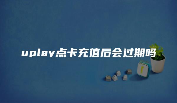 uplay点卡充值后会过期吗