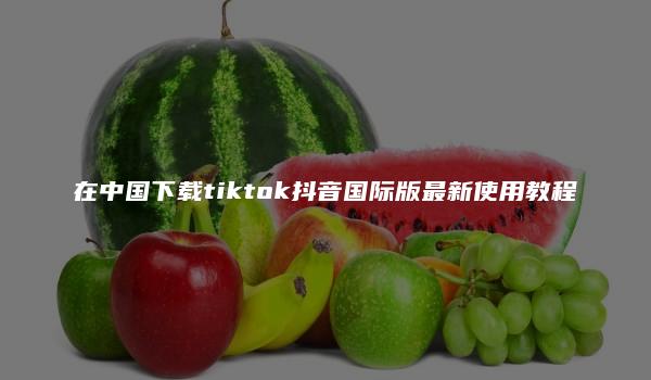 在中国下载tiktok抖音国际版最新使用教程