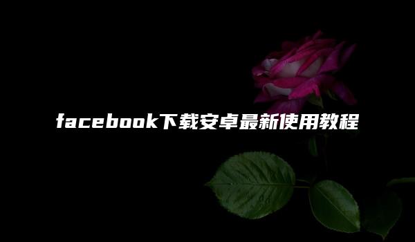 facebook下载安卓最新使用教程