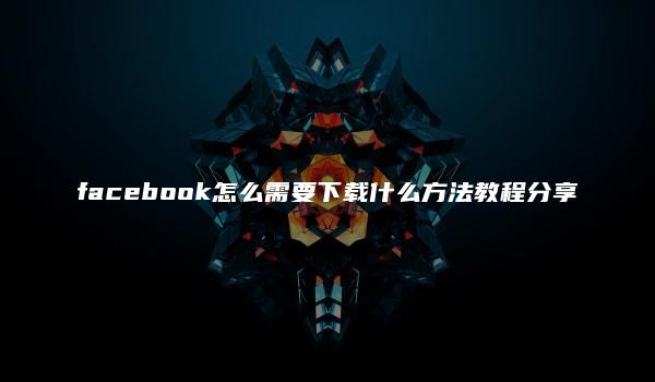 facebook怎么需要下载什么方法教程分享