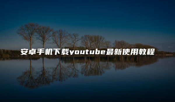 安卓手机下载youtube最新使用教程