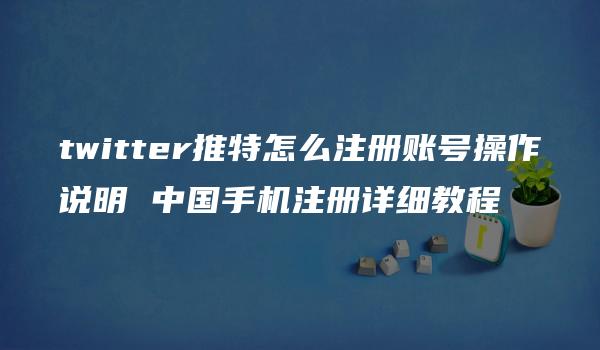 twitter推特怎么注册账号操作说明 中国手机注册详细教程