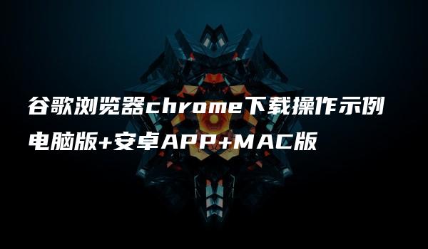 谷歌浏览器chrome下载操作示例 电脑版+安卓APP+MAC版