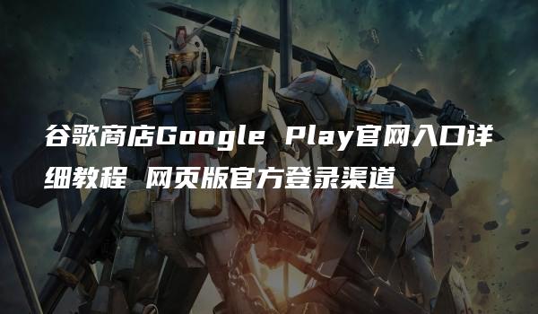 谷歌商店Google Play官网入口详细教程 网页版官方登录渠道