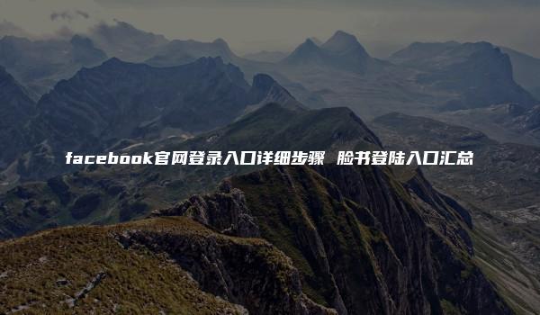 facebook官网登录入口详细步骤 脸书登陆入口汇总