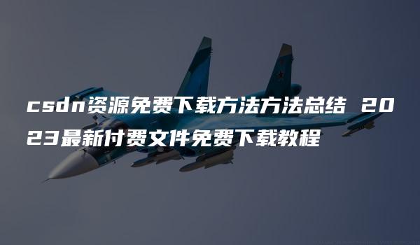 csdn资源免费下载方法方法总结 2023最新付费文件免费下载教程