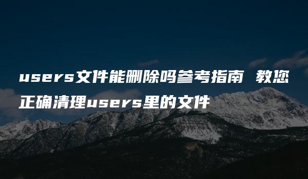 users文件能删除吗参考指南 教您正确清理users里的文件