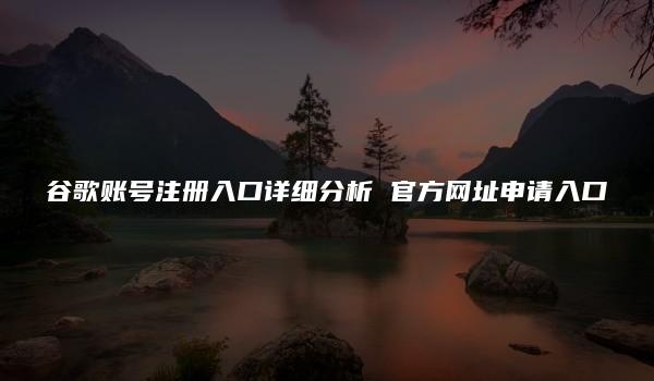 谷歌账号注册入口详细分析 官方网址申请入口