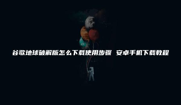 谷歌地球破解版怎么下载使用步骤 安卓手机下载教程