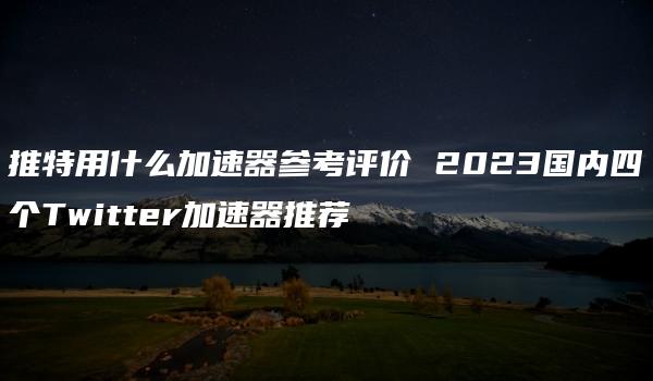 推特用什么加速器参考评价 2023国内四个Twitter加速器推荐