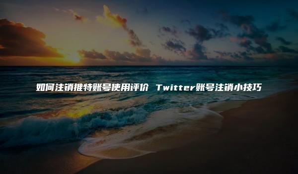 如何注销推特账号使用评价 Twitter账号注销小技巧