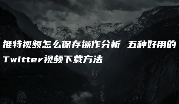 推特视频怎么保存操作分析 五种好用的Twitter视频下载方法