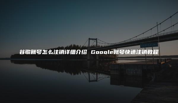 谷歌账号怎么注销详细介绍 Google账号快速注销教程