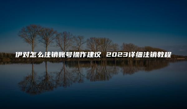 伊对怎么注销账号操作建议 2023详细注销教程