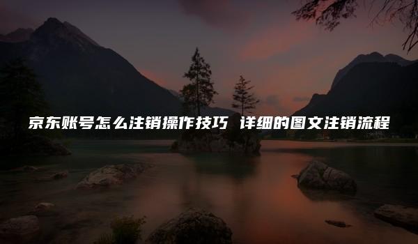 京东账号怎么注销操作技巧 详细的图文注销流程