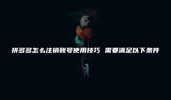 拼多多怎么注销账号使用技巧 需要满足以下条件