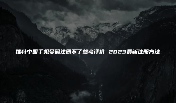 推特中国手机号码注册不了参考评价 2023最新注册方法