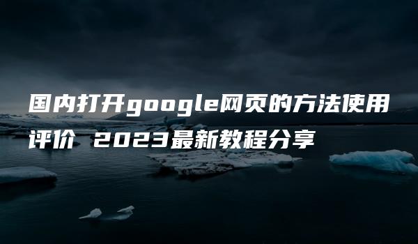 国内打开google网页的方法使用评价 2023最新教程分享