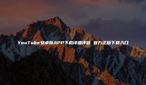 YouTube安卓版APP下载详细评估 官方正版下载入口