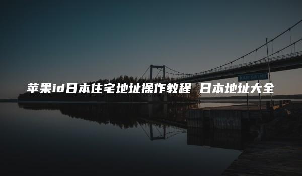 苹果id日本住宅地址操作教程 日本地址大全