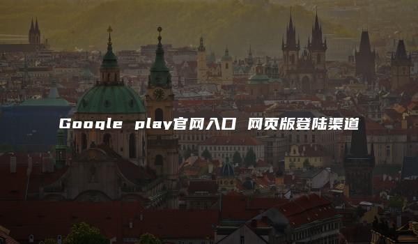 Google play官网入口 网页版登陆渠道